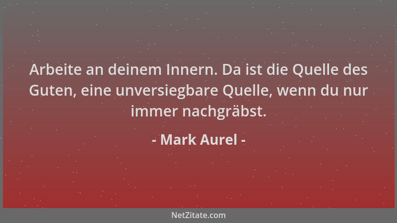 Mark Aurel - Arbeite an deinem Innern. Da ist die Quelle des Guten, eine unversiegbare Quelle, wenn du nur immer nachgräbst...