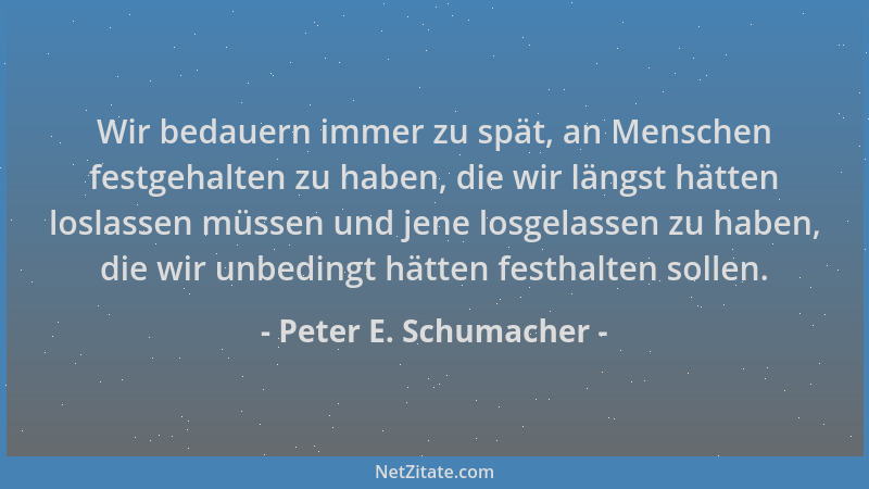 Peter E. Schumacher - Wir bedauern immer zu spät, an Menschen festgehalten zu haben, die wir längst hätten loslassen müssen...