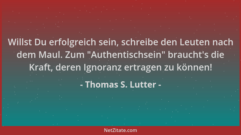 Thomas S. Lutter - Willst Du erfolgreich sein, schreibe den Leuten nach dem Maul. Zum  "Authentischsein " braucht 's die Kraft...