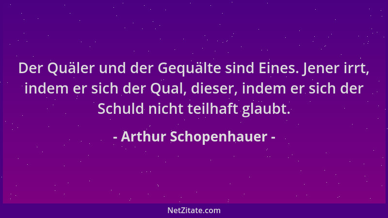 Arthur Schopenhauer - Der Quäler und der Gequälte sind Eines. Jener irrt, indem er sich der Qual, dieser, indem er sich der...