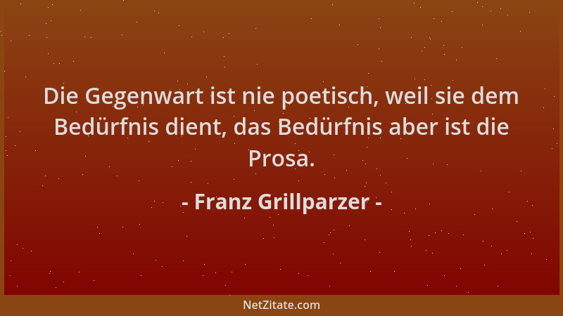 Franz Grillparzer - Die Gegenwart ist nie poetisch, weil sie dem Bedürfnis dient, das Bedürfnis aber ist die Prosa....
