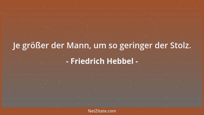 Friedrich Hebbel - Je größer der Mann, um so geringer der Stolz....