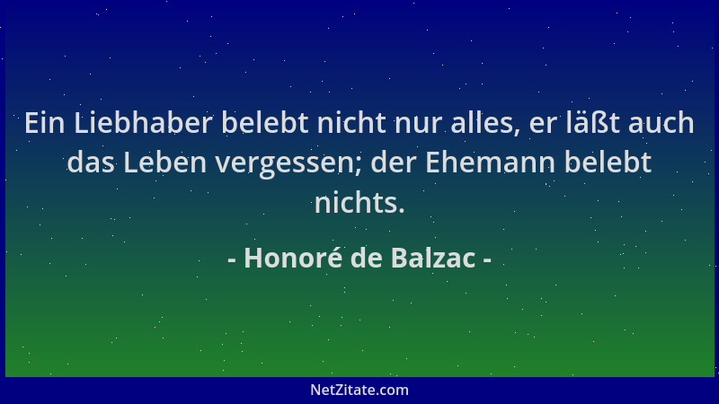 Honoré de Balzac - Ein Liebhaber belebt nicht nur alles, er läßt auch das Leben vergessen; der Ehemann belebt nichts....