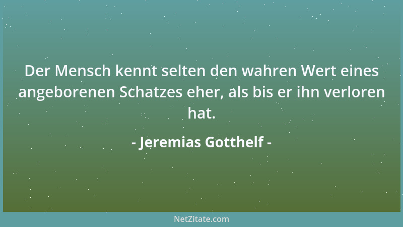 Jeremias Gotthelf - Der Mensch kennt selten den wahren Wert eines angeborenen Schatzes eher, als bis er ihn verloren hat....