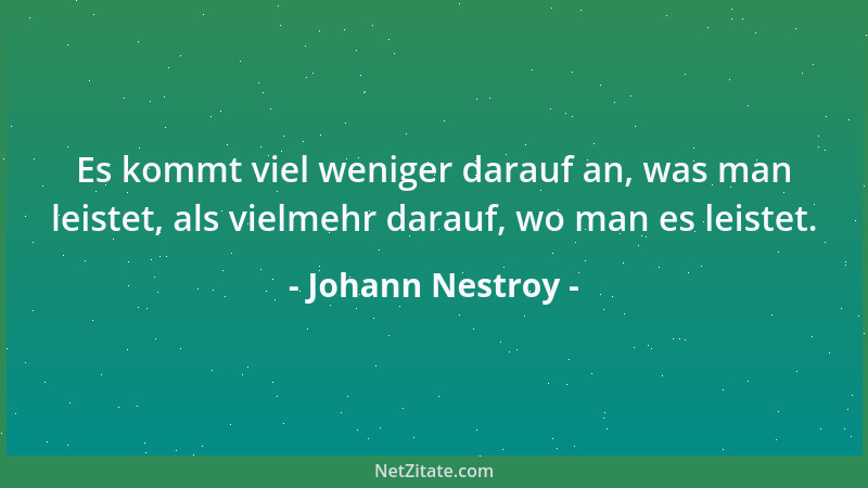 Johann Nestroy - Es kommt viel weniger darauf an, was man leistet, als vielmehr darauf, wo man es leistet....