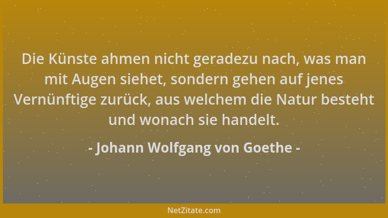 Johann Wolfgang von Goethe - Die Künste ahmen nicht geradezu nach, was man mit Augen siehet, sondern gehen auf jenes Vernün...