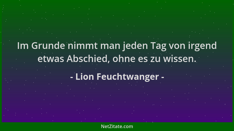 Lion Feuchtwanger - Im Grunde nimmt man jeden Tag von irgend etwas Abschied, ohne es zu wissen....