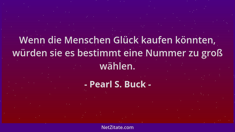 Pearl S. Buck - Wenn die Menschen Glück kaufen könnten, würden sie es bestimmt eine Nummer zu groß wählen....