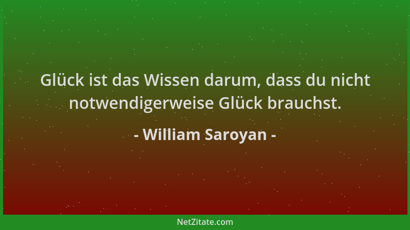 William Saroyan - Glück ist das Wissen darum, dass du nicht notwendigerweise Glück brauchst....