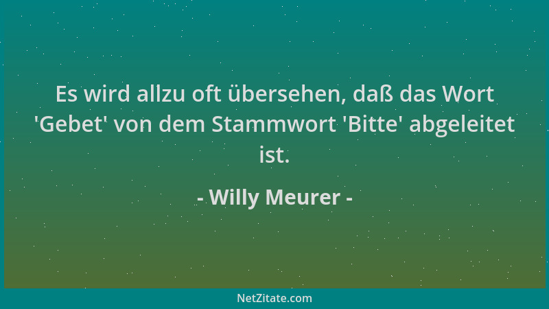 Willy Meurer - Es wird allzu oft übersehen, daß das Wort  'Gebet ' von dem Stammwort  'Bitte ' abgeleitet ist....