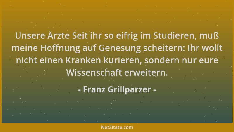 Franz Grillparzer - Unsere Ärzte Seit ihr so eifrig im Studieren, muß meine Hoffnung auf Genesung scheitern: Ihr wollt nich...
