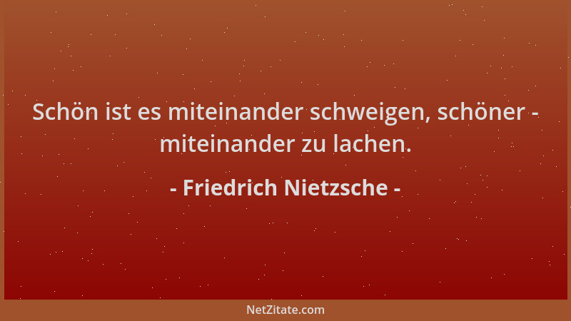 Friedrich Nietzsche - Schön ist es miteinander schweigen, schöner - miteinander zu lachen....
