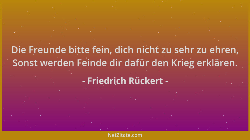 Friedrich Rückert - Die Freunde bitte fein, dich nicht zu sehr zu ehren, Sonst werden Feinde dir dafür den Krieg erklären....