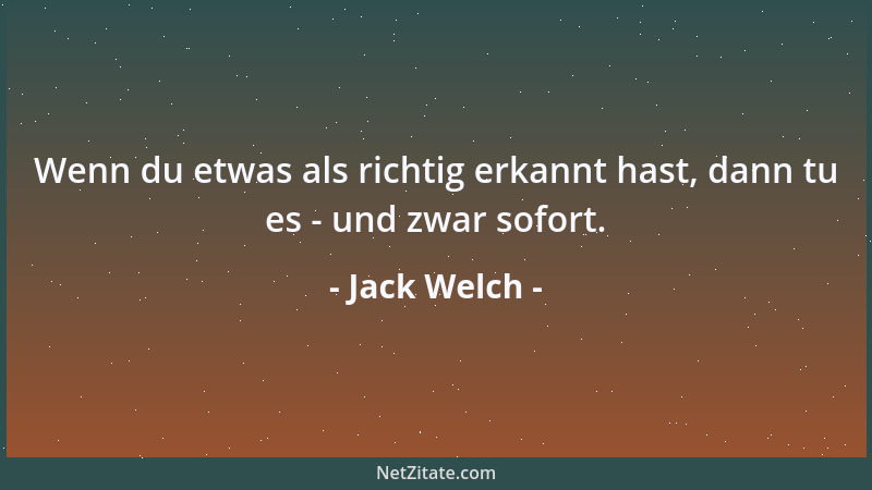 Jack Welch - Wenn du etwas als richtig erkannt hast, dann tu es - und zwar sofort....