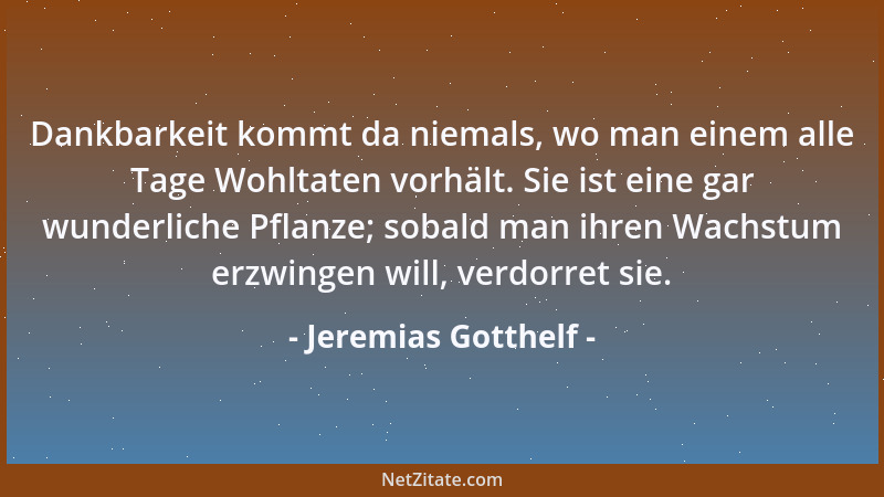 Jeremias Gotthelf - Dankbarkeit kommt da niemals, wo man einem alle Tage Wohltaten vorhält. Sie ist eine gar wunderliche Pf...