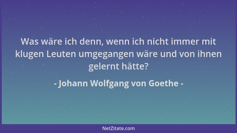 Johann Wolfgang von Goethe - Was wäre ich denn, wenn ich nicht immer mit klugen Leuten umgegangen wäre und von ihnen gelern...