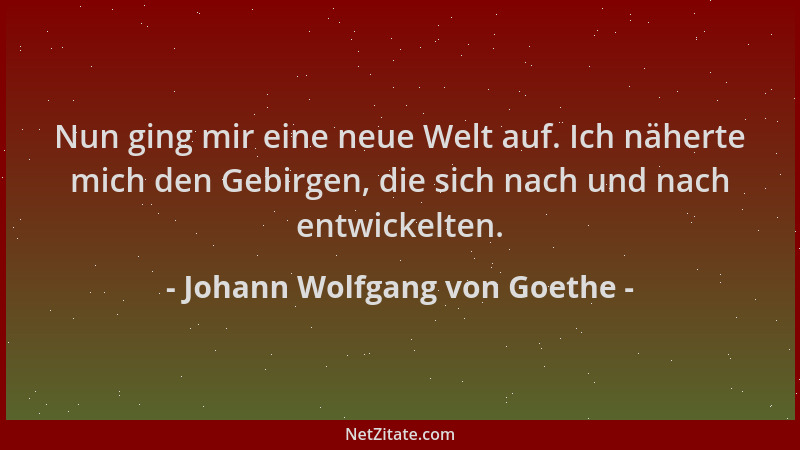 Johann Wolfgang von Goethe - Nun ging mir eine neue Welt auf. Ich näherte mich den Gebirgen, die sich nach und nach entwick...
