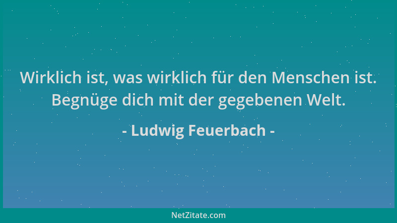 Ludwig Feuerbach - Wirklich ist, was wirklich für den Menschen ist. Begnüge dich mit der gegebenen Welt....