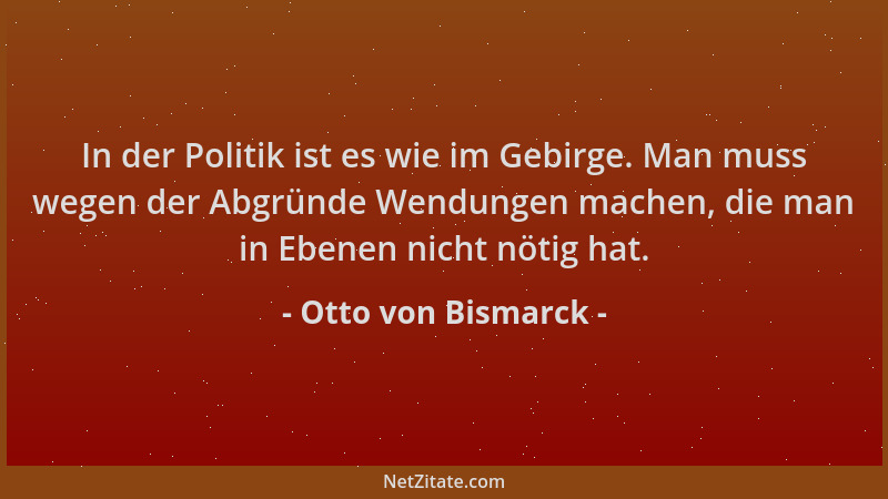 Otto von Bismarck - In der Politik ist es wie im Gebirge. Man muss wegen der Abgründe Wendungen machen, die man in Ebenen n...