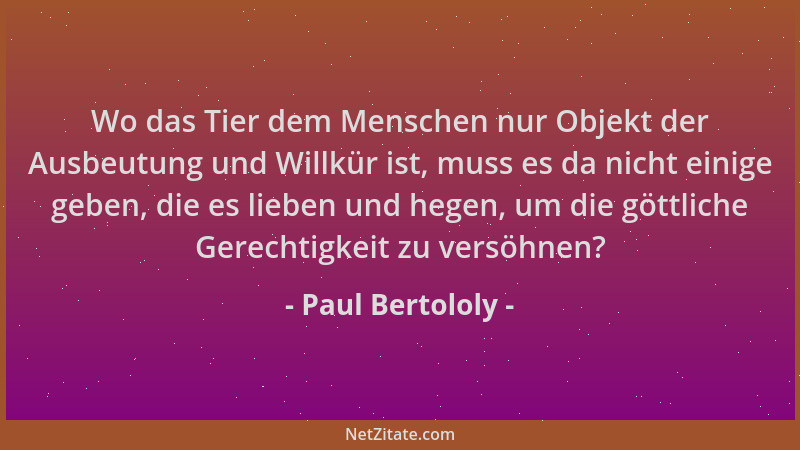 Paul Bertololy - Wo das Tier dem Menschen nur Objekt der Ausbeutung und Willkür ist, muss es da nicht einige geben, die es...