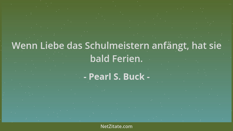 Pearl S. Buck - Wenn Liebe das Schulmeistern anfängt, hat sie bald Ferien....