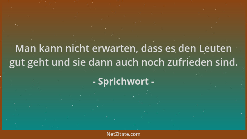 Sprichwort - Man kann nicht erwarten, dass es den Leuten gut geht und sie dann auch noch zufrieden sind....