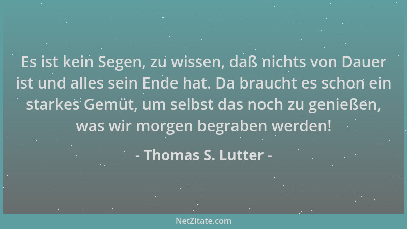 Thomas S. Lutter - Es ist kein Segen, zu wissen, daß nichts von Dauer ist und alles sein Ende hat. Da braucht es schon ein...