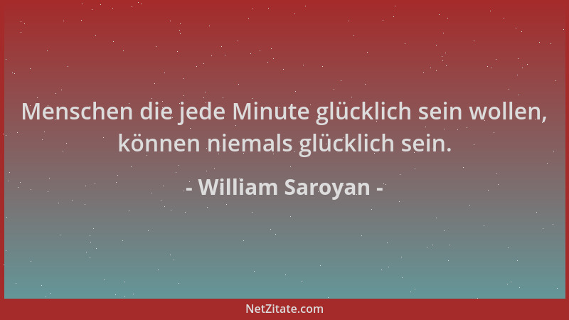 William Saroyan - Menschen die jede Minute glücklich sein wollen, können niemals glücklich sein....