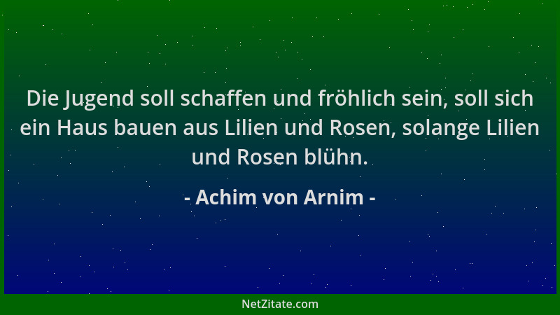 Achim von Arnim - Die Jugend soll schaffen und fröhlich sein, soll sich ein Haus bauen aus Lilien und Rosen, solange Lilien...