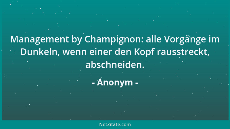 Anonym - Management by Champignon: alle Vorgänge im Dunkeln, wenn einer den Kopf rausstreckt, abschneiden....