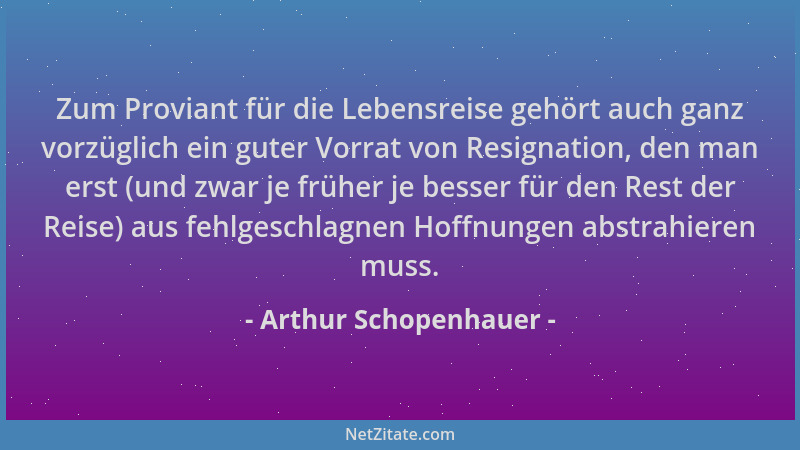 Arthur Schopenhauer - Zum Proviant für die Lebensreise gehört auch ganz vorzüglich ein guter Vorrat von Resignation, den ma...