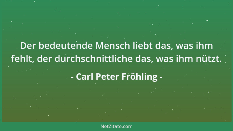 Carl Peter Fröhling - Der bedeutende Mensch liebt das, was ihm fehlt, der durchschnittliche das, was ihm nützt....