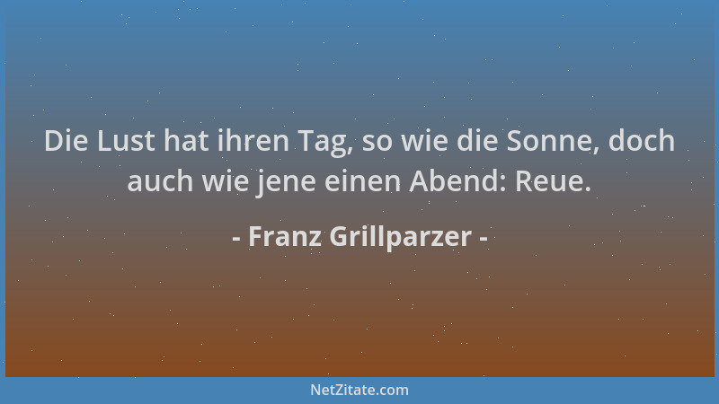 Franz Grillparzer - Die Lust hat ihren Tag, so wie die Sonne, doch auch wie jene einen Abend: Reue....