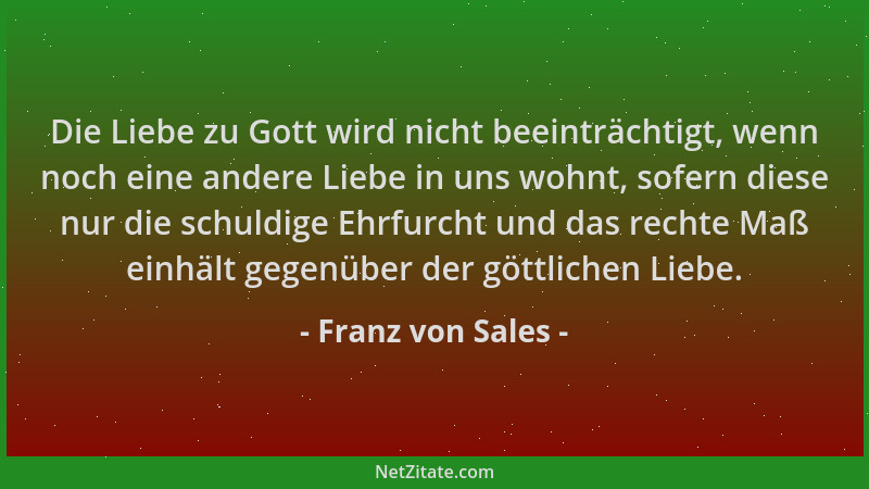 Franz von Sales - Die Liebe zu Gott wird nicht beeinträchtigt, wenn noch eine andere Liebe in uns wohnt, sofern diese nur d...