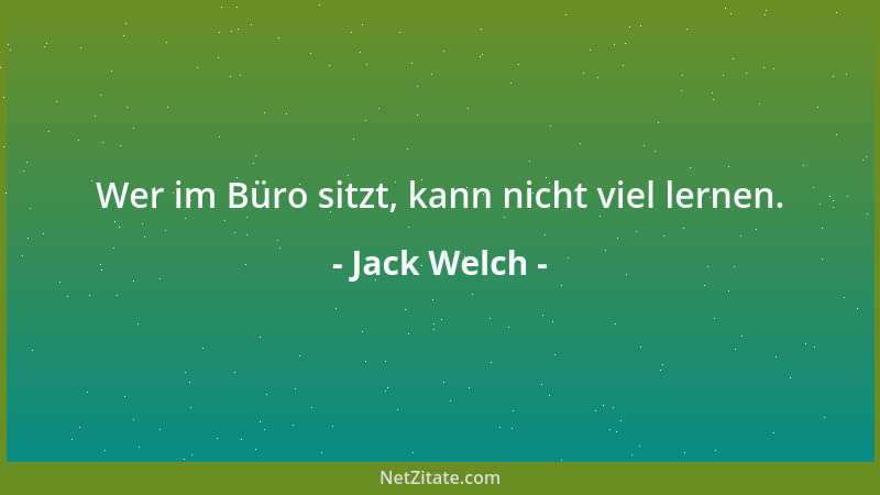 Jack Welch - Wer im Büro sitzt, kann nicht viel lernen....