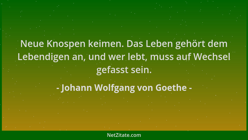 Johann Wolfgang von Goethe - Neue Knospen keimen. Das Leben gehört dem Lebendigen an, und wer lebt, muss auf Wechsel gefass...