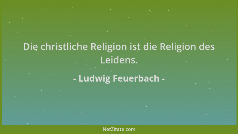 Ludwig Feuerbach - Die christliche Religion ist die Religion des Leidens....
