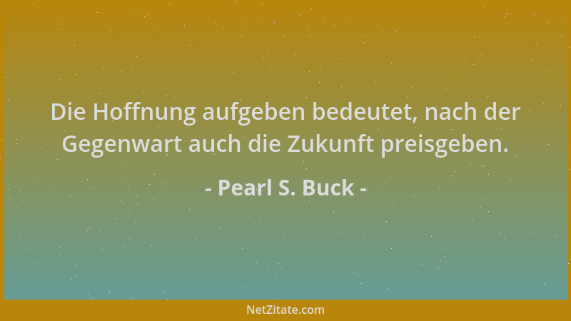 Pearl S. Buck - Die Hoffnung aufgeben bedeutet, nach der Gegenwart auch die Zukunft preisgeben....