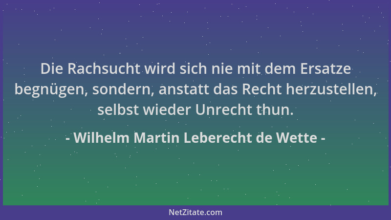Wilhelm Martin Leberecht de Wette - Die Rachsucht wird sich nie mit dem Ersatze begnügen, sondern, anstatt das Recht herzus...