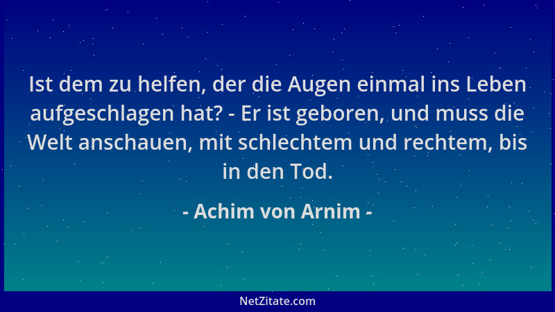 Achim von Arnim - Ist dem zu helfen, der die Augen einmal ins Leben aufgeschlagen hat? - Er ist geboren, und muss die Welt...