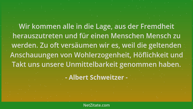 Albert Schweitzer - Wir kommen alle in die Lage, aus der Fremdheit herauszutreten und für einen Menschen Mensch zu werden....