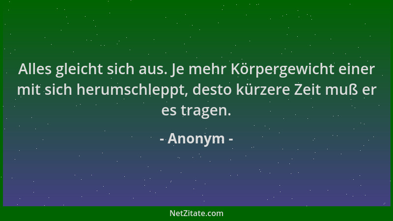 Anonym - Alles gleicht sich aus. Je mehr Körpergewicht einer mit sich herumschleppt, desto kürzere Zeit muß er es tragen....