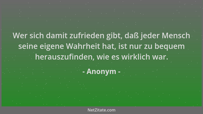 Anonym - Wer sich damit zufrieden gibt, daß jeder Mensch seine eigene Wahrheit hat, ist nur zu bequem herauszufinden, wie e...