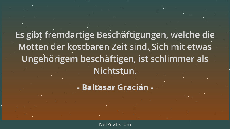 Baltasar Gracián - Es gibt fremdartige Beschäftigungen, welche die Motten der kostbaren Zeit sind. Sich mit etwas Ungehörig...