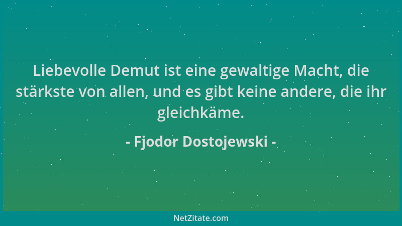 Fjodor Dostojewski - Liebevolle Demut ist eine gewaltige Macht, die stärkste von allen, und es gibt keine andere, die ihr g...