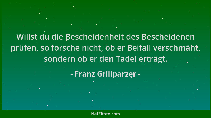 Franz Grillparzer - Willst du die Bescheidenheit des Bescheidenen prüfen, so forsche nicht, ob er Beifall verschmäht, sonde...