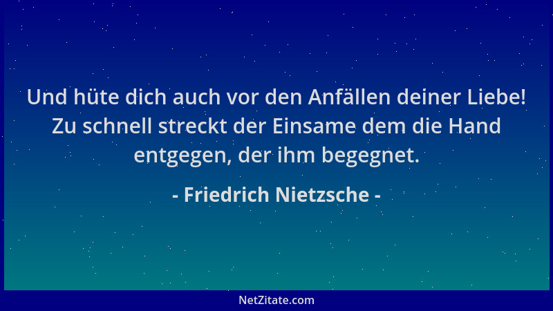 Friedrich Nietzsche - Und hüte dich auch vor den Anfällen deiner Liebe! Zu schnell streckt der Einsame dem die Hand entgege...