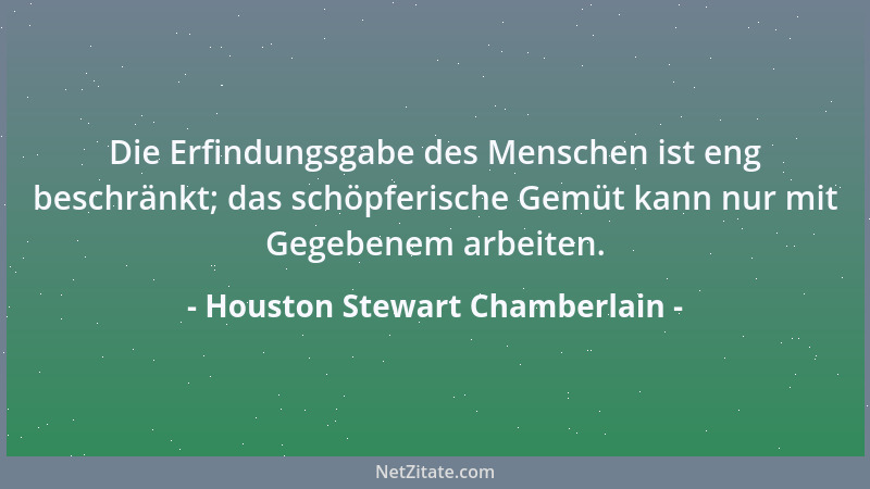 Houston Stewart Chamberlain - Die Erfindungsgabe des Menschen ist eng beschränkt; das schöpferische Gemüt kann nur mit Gege...