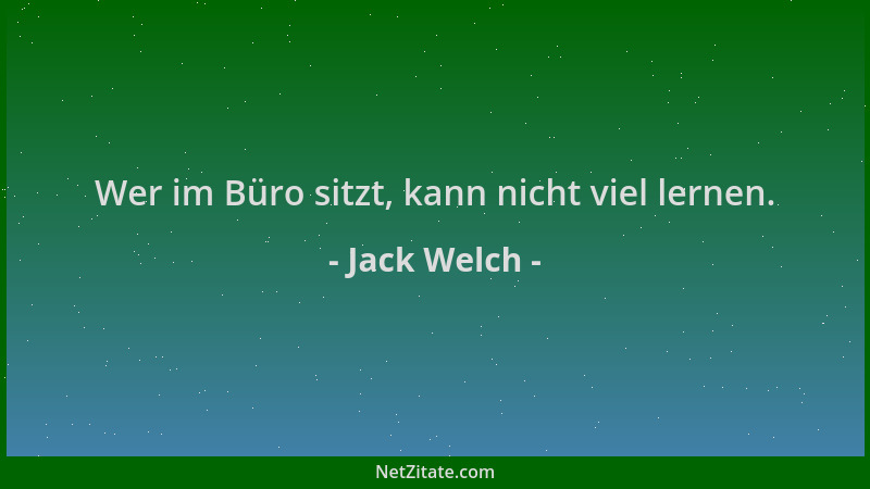 Jack Welch - Wer im Büro sitzt, kann nicht viel lernen....