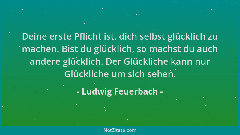 Ludwig Feuerbach - Deine erste Pflicht ist, dich selbst glücklich zu machen. Bist du glücklich, so machst du auch andere gl...